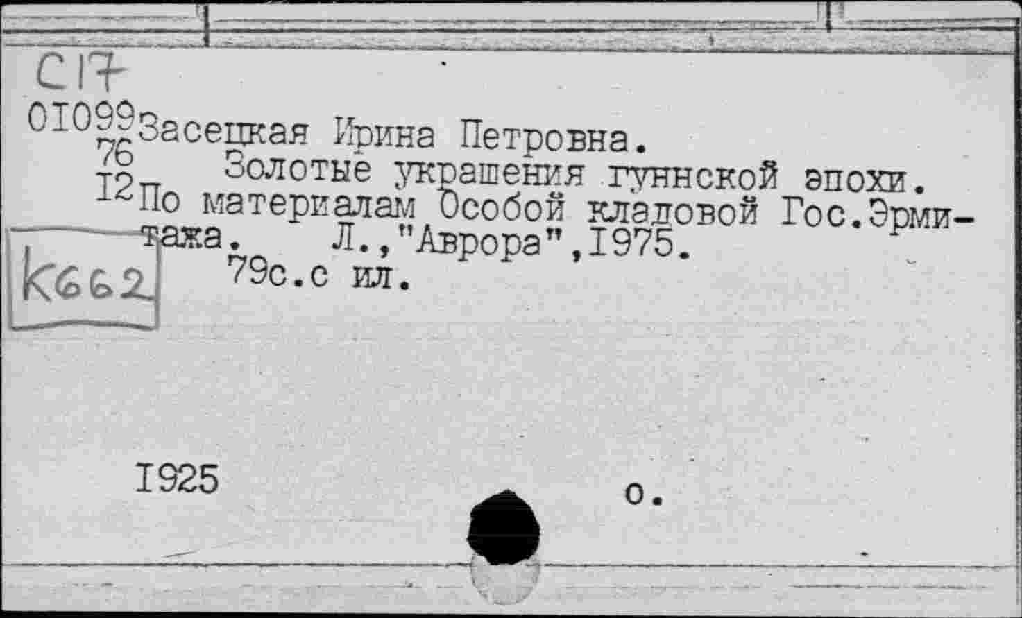 ﻿C IT
С’10^Засецкая Ирина Петровна.
æ Золотые украшения гуннской эпохи.
По материалам Особой кладовой Гос.Эпми-7—~~^ажа.	Л., ’’Аврора", 1975.	'
1925